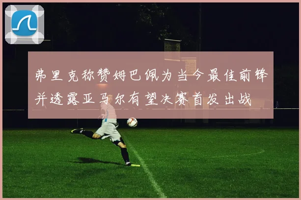 弗里克称赞姆巴佩为当今最佳前锋并透露亚马尔有望决赛首发出战
