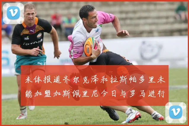 米体报道齐尔克泽和拉斯帕多里未能加盟加斯佩里尼今日与罗马进行会谈