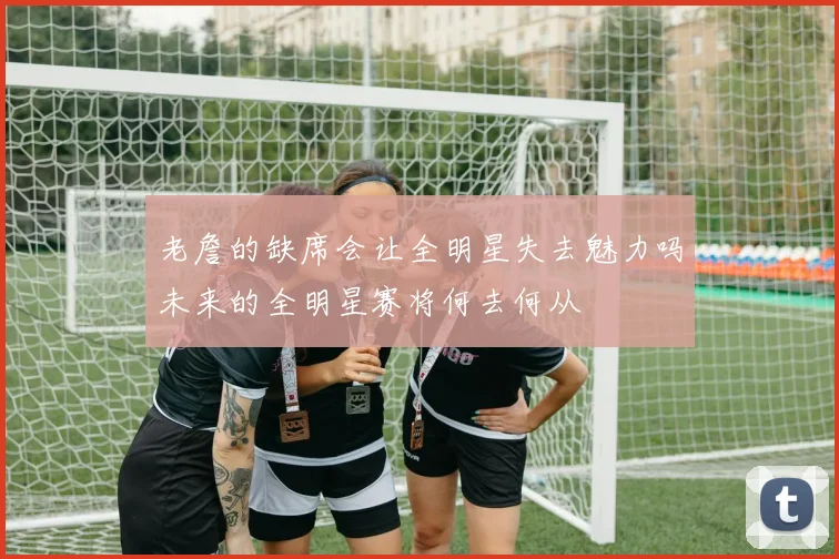 老詹的缺席会让全明星失去魅力吗未来的全明星赛将何去何从