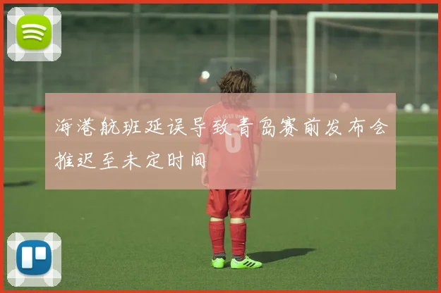 海港航班延误导致青岛赛前发布会推迟至未定时间