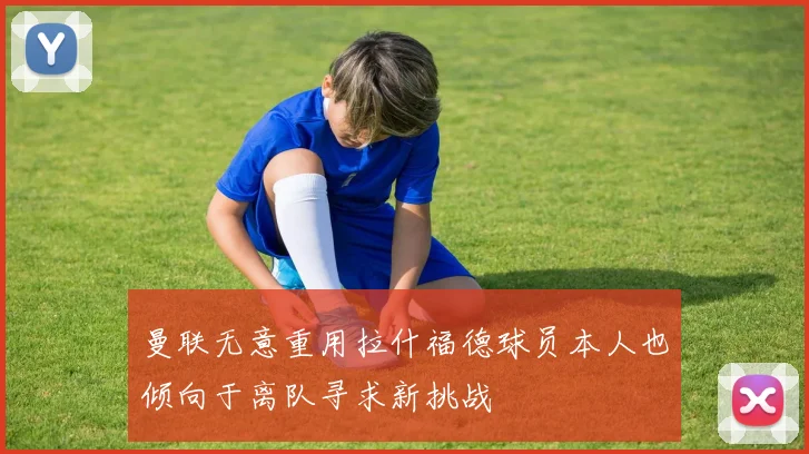 曼联无意重用拉什福德球员本人也倾向于离队寻求新挑战