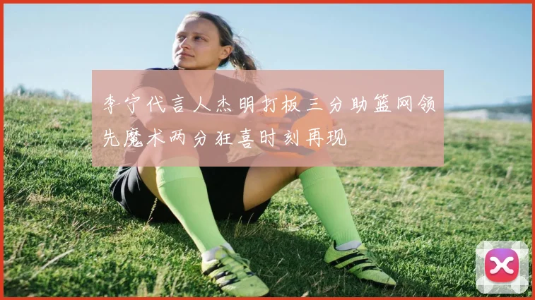 李宁代言人杰明打板三分助篮网领先魔术两分狂喜时刻再现