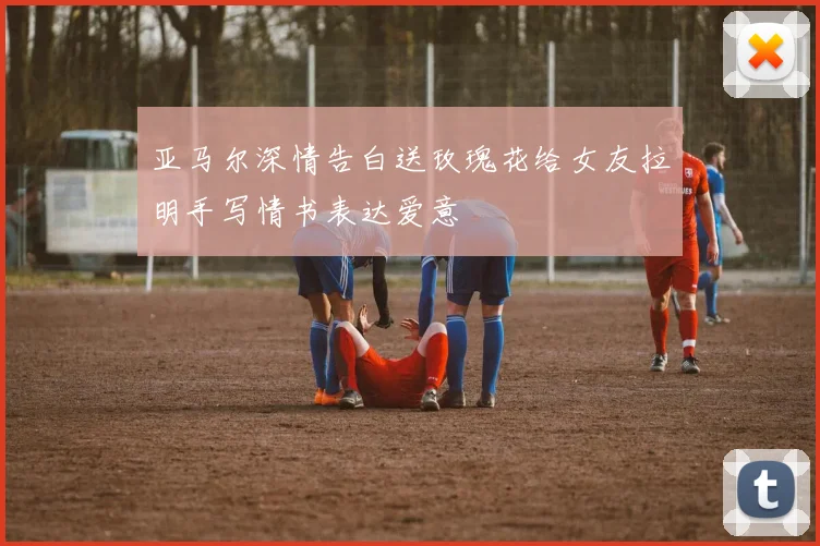 亚马尔深情告白送玫瑰花给女友拉明手写情书表达爱意
