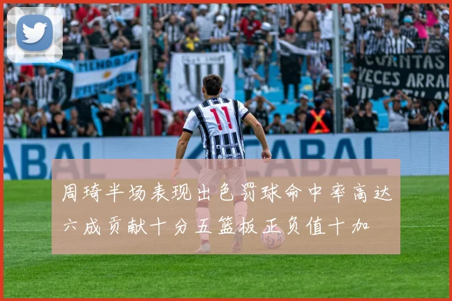 周琦半场表现出色罚球命中率高达六成贡献十分五篮板正负值十加