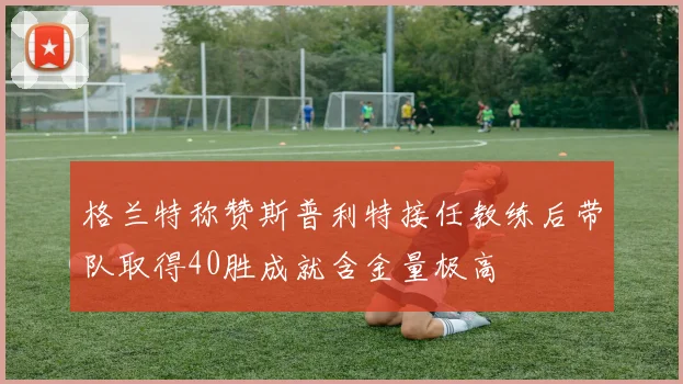 格兰特称赞斯普利特接任教练后带队取得40胜成就含金量极高