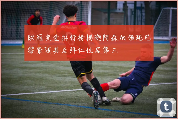 欧冠奖金排行榜揭晓阿森纳领跑巴黎紧随其后拜仁位居第三