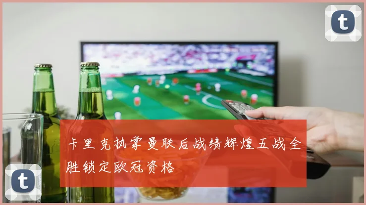 卡里克执掌曼联后战绩辉煌五战全胜锁定欧冠资格