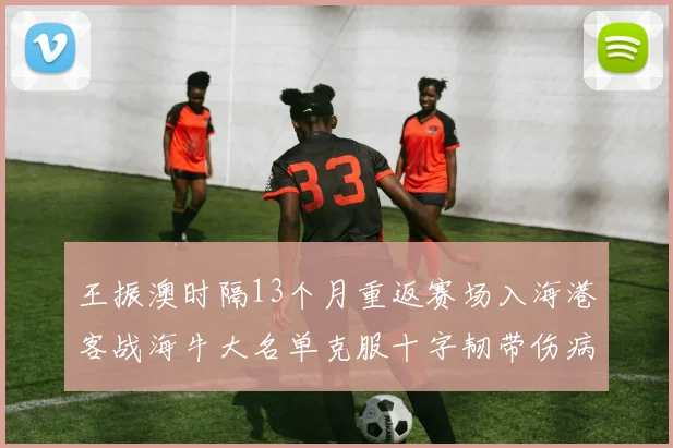王振澳时隔13个月重返赛场入海港客战海牛大名单克服十字韧带伤病挑战